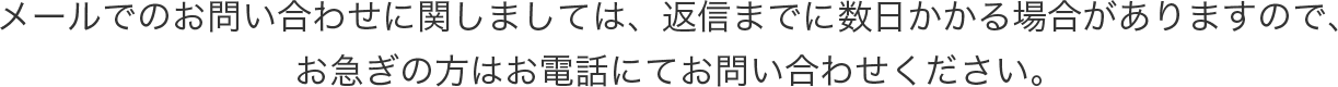 メールでのお問い合わせに関しましては、返信までに数日かかる場合がありますので、お急ぎの方はお電話にてお問い合わせください。