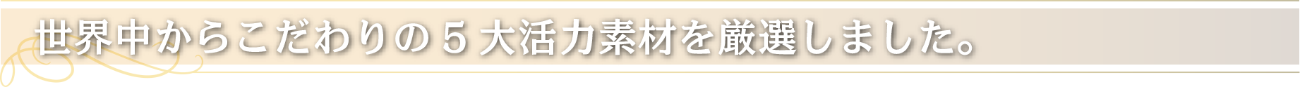 世界中からこだわりの5大活力素材を厳選しました。