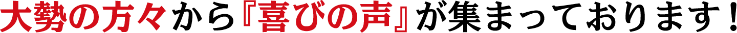 大勢の方々から『喜びの声』が集まっております！