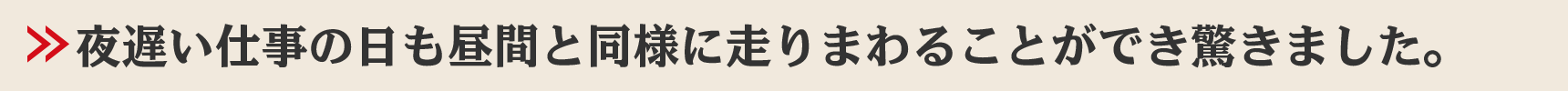 夜遅い仕事の日も昼間と同様に走りまわることができ驚きました。